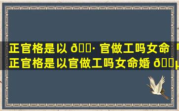 正官格是以 🌷 官做工吗女命「正官格是以官做工吗女命婚 🐵 姻」